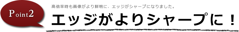 エッジがよりシャープに！高倍率時も画像がより鮮明に、エッジがシャープになりました。